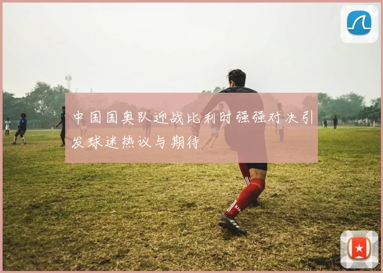 中国国奥队迎战比利时强强对决引发球迷热议与期待
