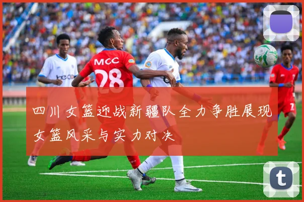 四川女篮迎战新疆队全力争胜展现女篮风采与实力对决