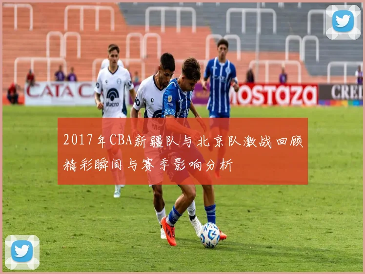 2017年CBA新疆队与北京队激战回顾精彩瞬间与赛季影响分析