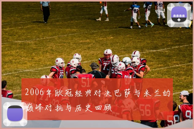 2006年欧冠经典对决巴萨与米兰的巅峰对抗与历史回顾