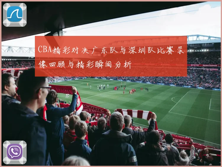 CBA精彩对决广东队与深圳队比赛录像回顾与精彩瞬间分析