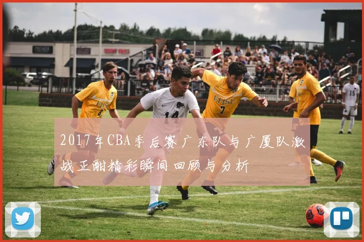 2017年CBA季后赛广东队与广厦队激战正酣精彩瞬间回顾与分析