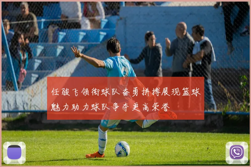 任骏飞领衔球队奋勇拼搏展现篮球魅力助力球队争夺更高荣誉