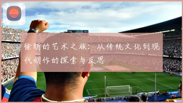 徐昕的艺术之旅：从传统文化到现代创作的探索与反思
