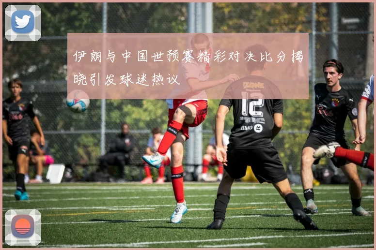 伊朗与中国世预赛精彩对决比分揭晓引发球迷热议
