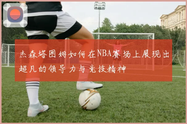 杰森塔图姆如何在NBA赛场上展现出超凡的领导力与竞技精神