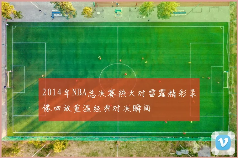 2014年NBA总决赛热火对雷霆精彩录像回放重温经典对决瞬间