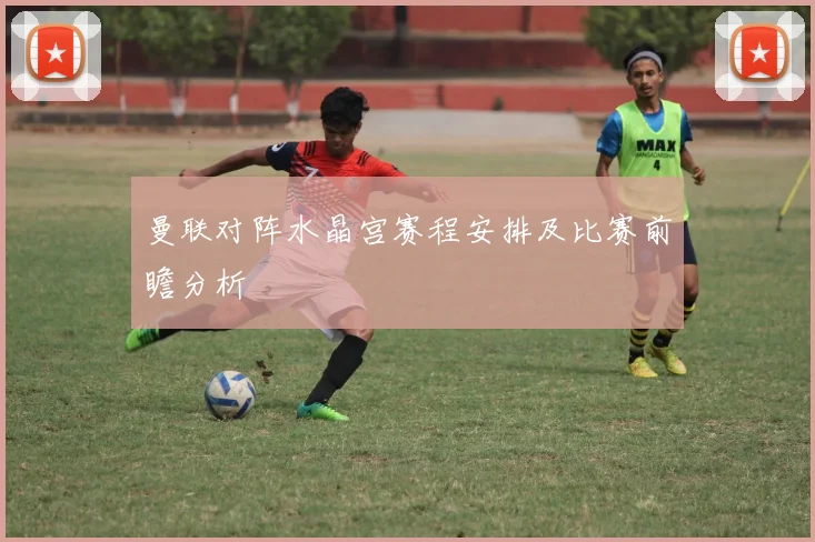 曼联对阵水晶宫赛程安排及比赛前瞻分析