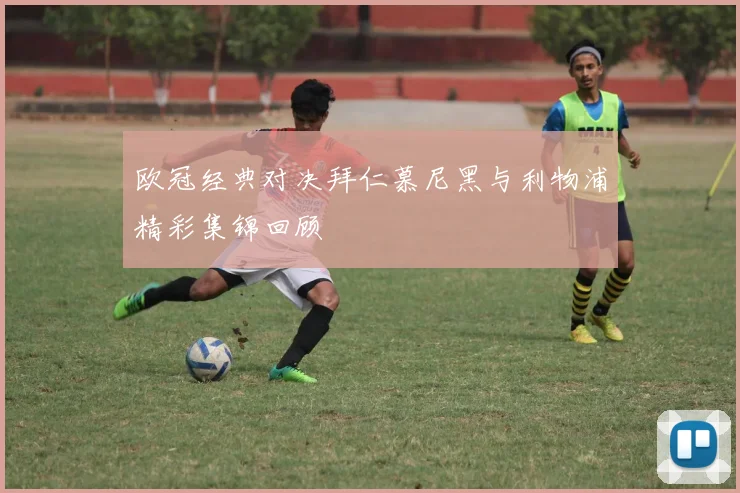 欧冠经典对决拜仁慕尼黑与利物浦精彩集锦回顾