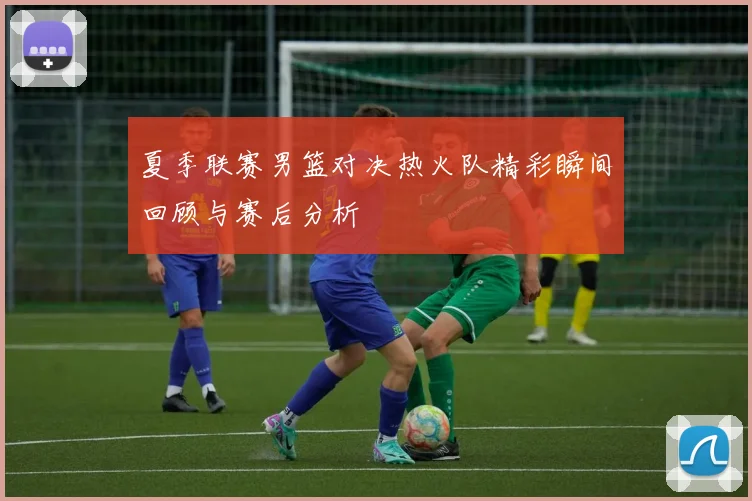 夏季联赛男篮对决热火队精彩瞬间回顾与赛后分析