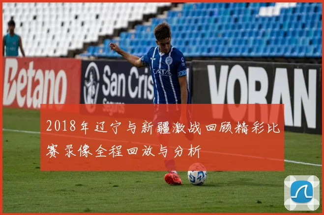 2018年辽宁与新疆激战回顾精彩比赛录像全程回放与分析