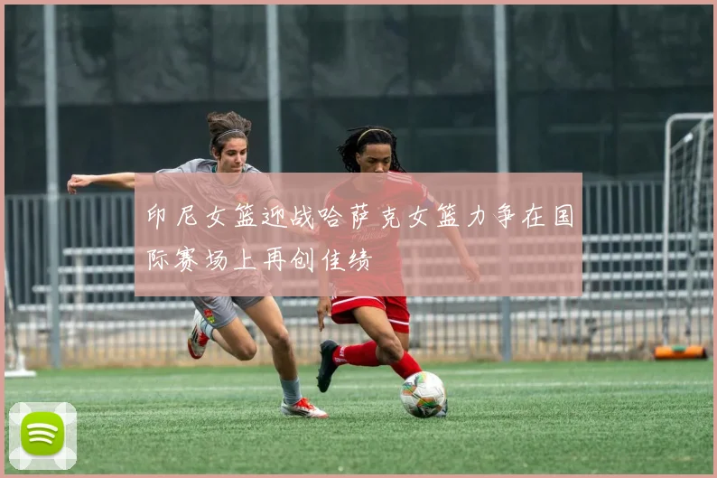 印尼女篮迎战哈萨克女篮力争在国际赛场上再创佳绩