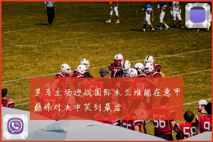罗马主场迎战国际米兰谁能在意甲巅峰对决中笑到最后