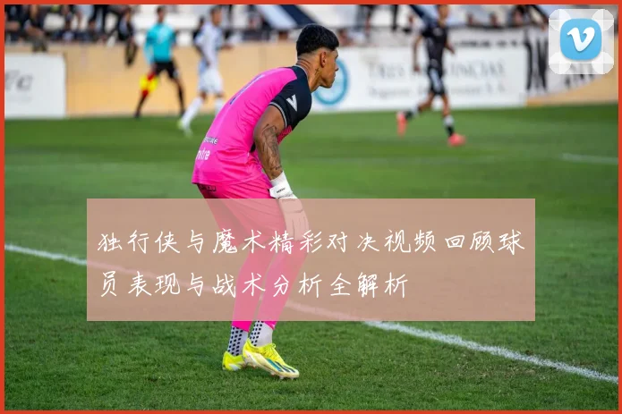 独行侠与魔术精彩对决视频回顾球员表现与战术分析全解析