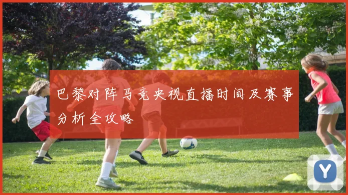 巴黎对阵马竞央视直播时间及赛事分析全攻略