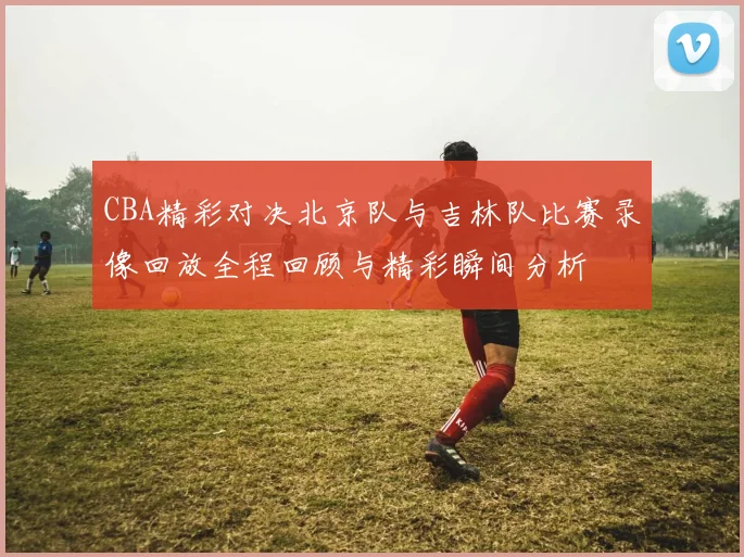 CBA精彩对决北京队与吉林队比赛录像回放全程回顾与精彩瞬间分析