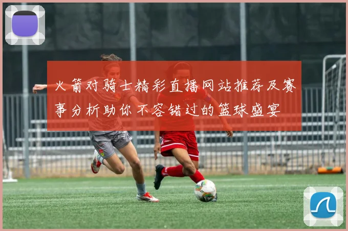 火箭对骑士精彩直播网站推荐及赛事分析助你不容错过的篮球盛宴