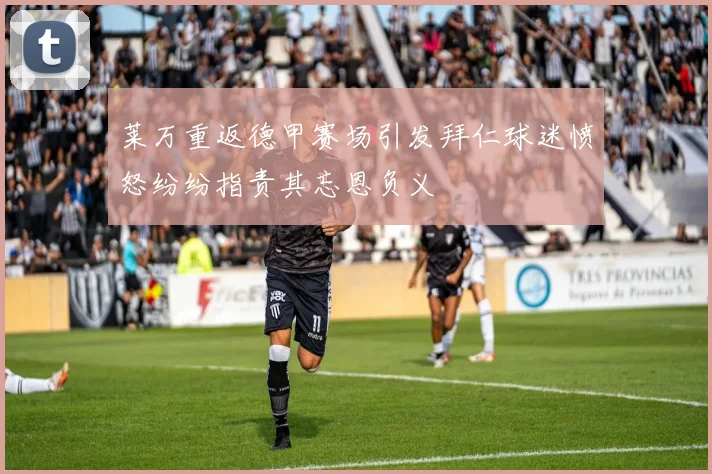 莱万重返德甲赛场引发拜仁球迷愤怒纷纷指责其忘恩负义