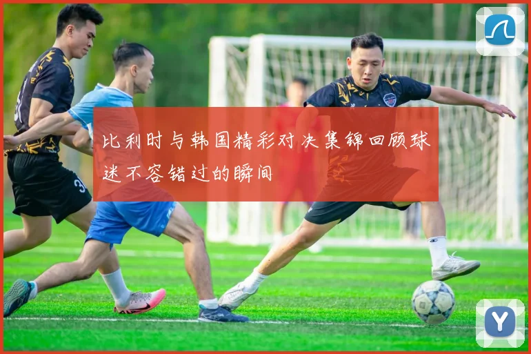 比利时与韩国精彩对决集锦回顾球迷不容错过的瞬间