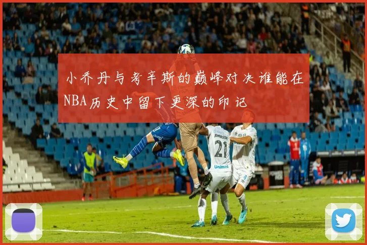小乔丹与考辛斯的巅峰对决谁能在NBA历史中留下更深的印记