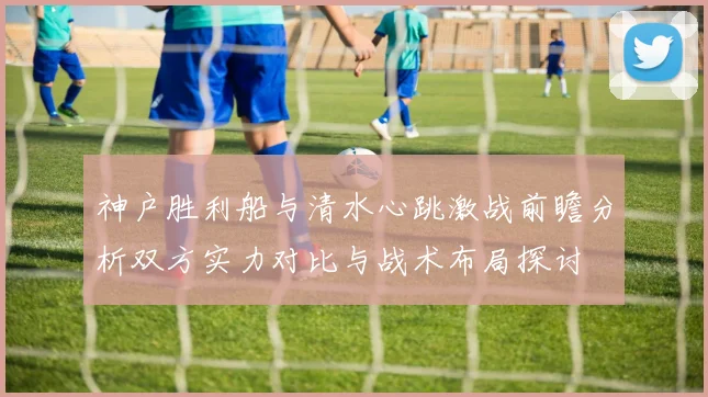 神户胜利船与清水心跳激战前瞻分析双方实力对比与战术布局探讨