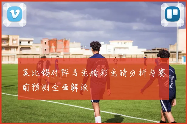莱比锡对阵马竞精彩竞猜分析与赛前预测全面解读