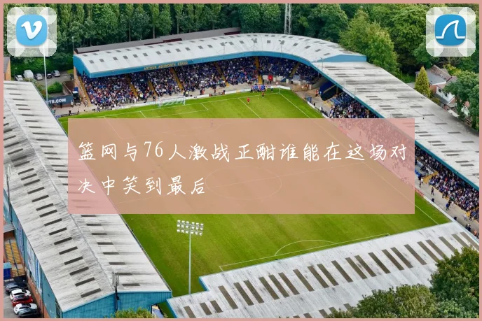 篮网与76人激战正酣谁能在这场对决中笑到最后