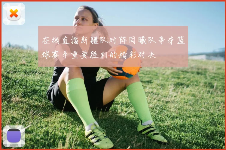 在线直播新疆队对阵同曦队争夺篮球赛季重要胜利的精彩对决