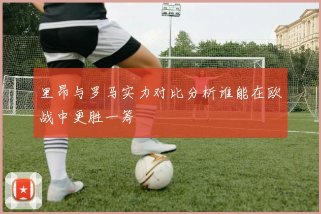 里昂与罗马实力对比分析谁能在欧战中更胜一筹