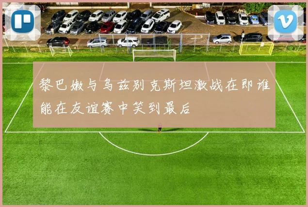 黎巴嫩与乌兹别克斯坦激战在即谁能在友谊赛中笑到最后